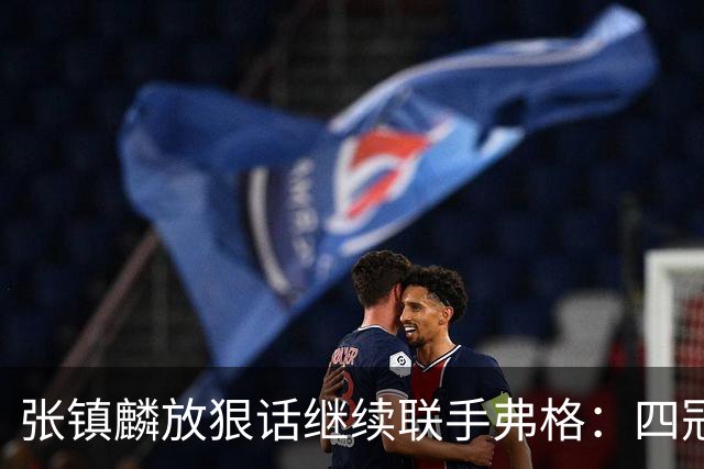 张镇麟放狠话继续联手弗格：四冠只是开始想要拿更多！两人关系不止是抱大腿